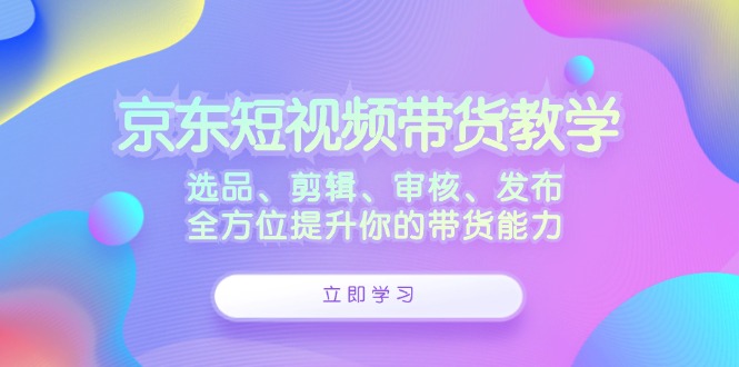 京东短视频带货教学：选品、剪辑、审核、发布，全方位提升你的带货能力-彼飞网创