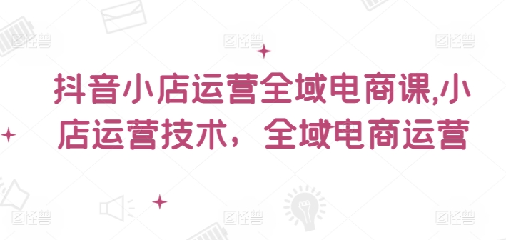 抖音小店运营全域电商课，​小店运营技术，全域电商运营-彼飞网创