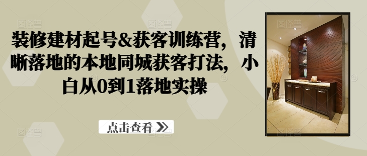 装修建材起号&获客训练营，​清晰落地的本地同城获客打法，小白从0到1落地实操-彼飞网创