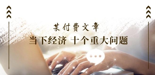 某付费文章《当下经济 十个重大问题》覆盖了大家关心的全部经济类话题-彼飞网创