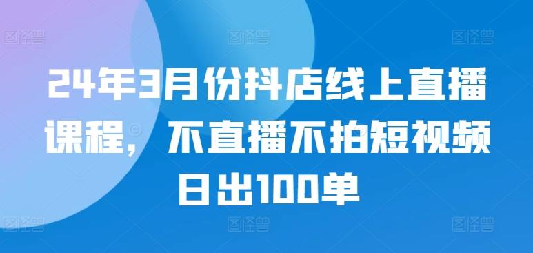 24年3月份抖店线上直播课程，不直播不拍短视频日出100单-彼飞网创