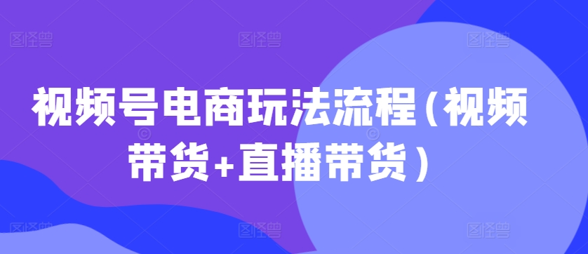 视频号电商玩法流程，视频带货+直播带货【更新2025年1月】-彼飞网创