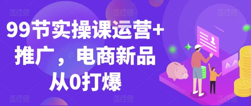 99节实操课运营+推广，电商新品从0打爆-彼飞网创