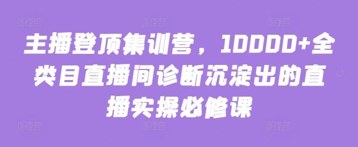 主播登顶集训营，10000+全类目直播间诊断沉淀出的直播实操必修课-彼飞网创