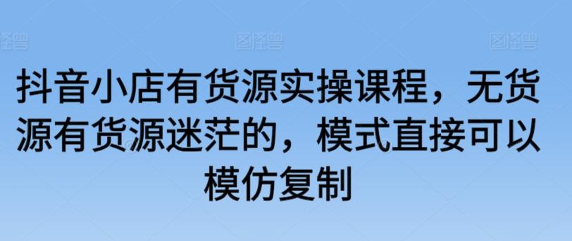 抖音小店有货源实操课程，无货源有货源迷茫的，模式直接可以模仿复制-彼飞网创