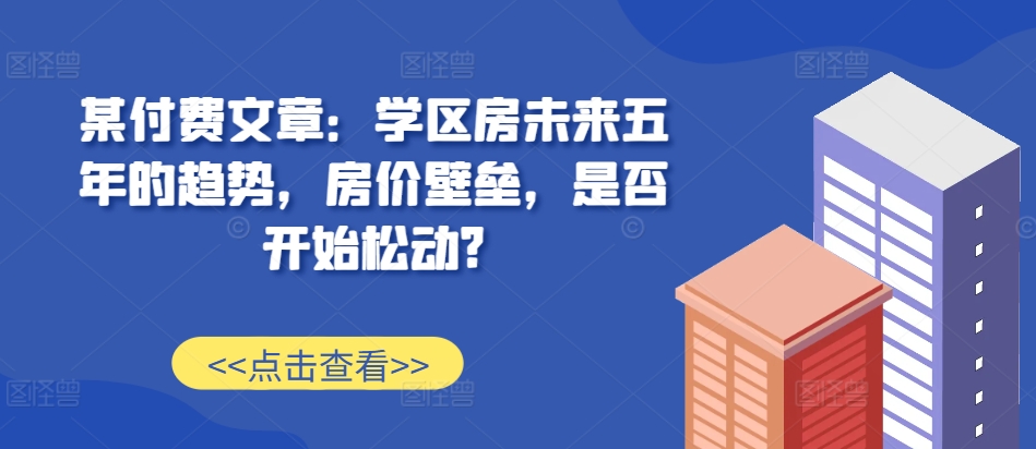 某付费文章：学区房未来五年的趋势，房价壁垒，是否开始松动?-彼飞网创