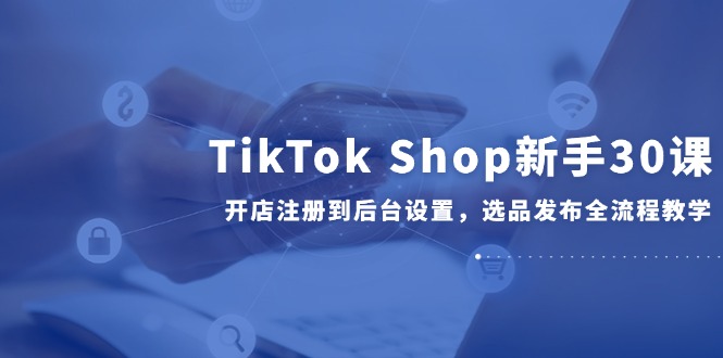 TikTok Shop新手30课，开店注册到后台设置，选品发布全流程教学-彼飞网创