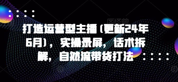 打造运营型主播(更新24年11月)，实操录屏，话术拆解，自然流带货打法-彼飞网创