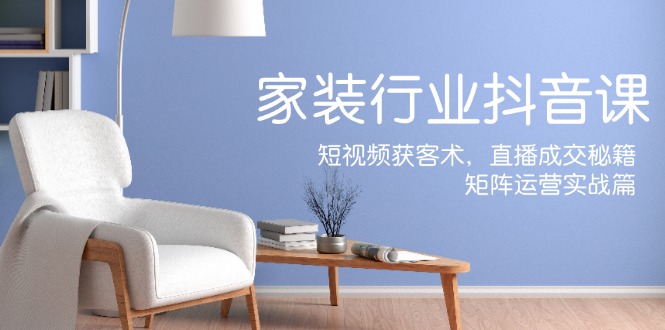 家装抖音课：短视频获客术，直播成交秘籍，矩阵运营实战篇-彼飞网创