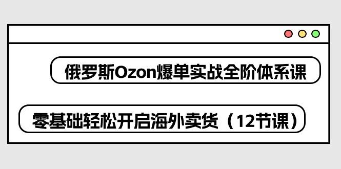 俄罗斯 Ozon-爆单实战全阶体系课，零基础轻松开启海外卖货(12节课-彼飞网创