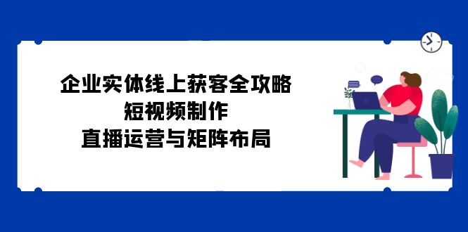 企业实体线上获客全攻略：短视频制作、直播运营与矩阵布局-彼飞网创
