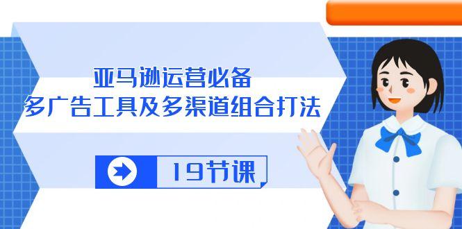 亚马逊 运营必备，多广告 工具及多渠道组合打法(19节课-彼飞网创