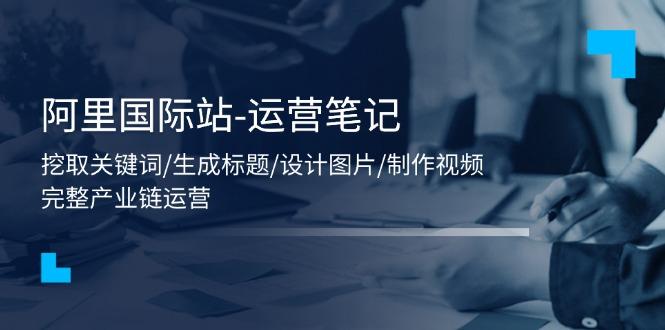 阿里国际站-运营笔记：挖取关键词/生成标题/设计图片/制作视频/56节课-彼飞网创