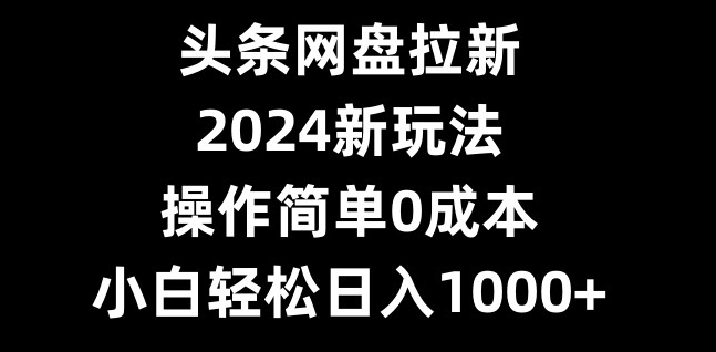 头条网盘拉新，2024新玩法，操作简单0成本，小白轻松日入1000+-彼飞网创