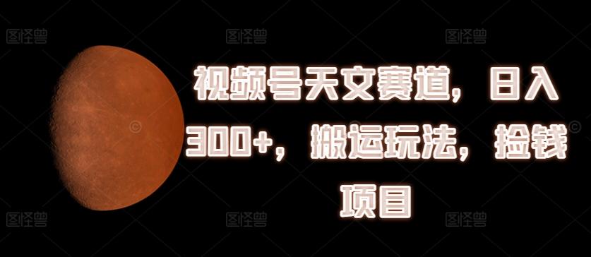 视频号天文赛道，日入300+，搬运玩法，捡钱项目【揭秘】-彼飞网创
