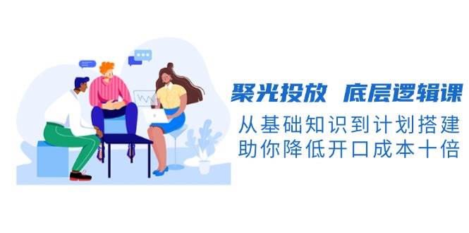 聚光投放底层逻辑课，从基础知识到计划搭建，助你降低开口成本十倍-彼飞网创
