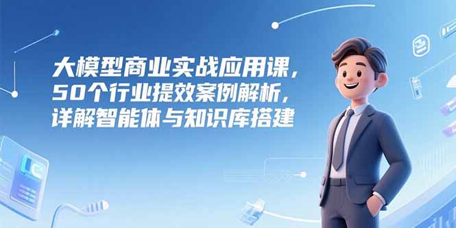大模型商业实战应用课，50个行业提效案例解析，详解智能体与知识库搭建-彼飞网创