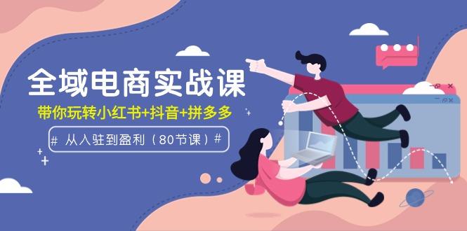 (9529期)全域电商实战课：从入驻到盈利，带你玩转小红书+抖音+拼多多(80节课)-彼飞网创