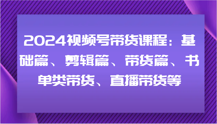 2024视频号带货课程：基础篇、剪辑篇、带货篇、书单类带货、直播带货等-彼飞网创