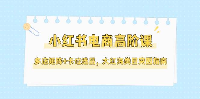 小红书电商高阶课，多店矩阵+卡位选品，大红海类目突围指南(更新5月)-彼飞网创