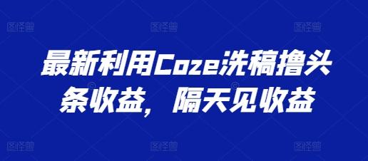 最新利用Coze洗稿撸头条收益，隔天见收益【揭秘】-彼飞网创