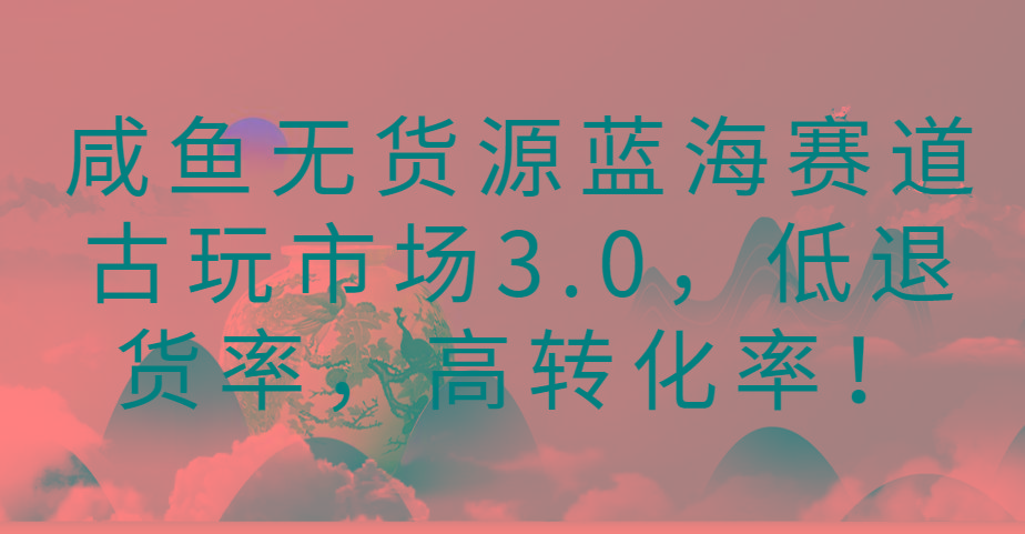 咸鱼无货源蓝海赛道古玩市场3.0，低退货率，高转化率！-彼飞网创