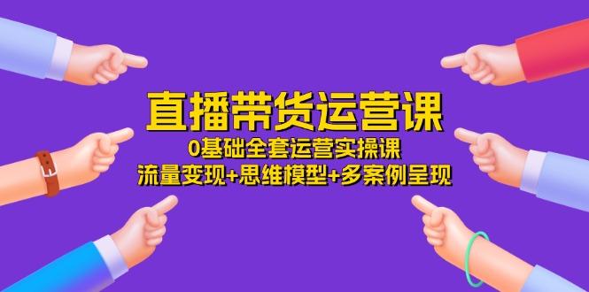 直播带货运营课，0基础全套运营实操课 流量变现+思维模型+多案例呈现-34节-彼飞网创