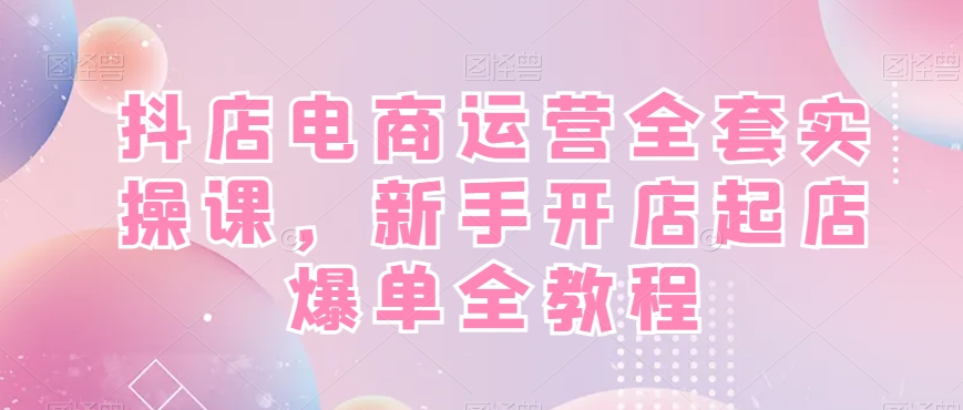 抖店电商运营全套实操课，新手开店起店爆单全教程-彼飞网创