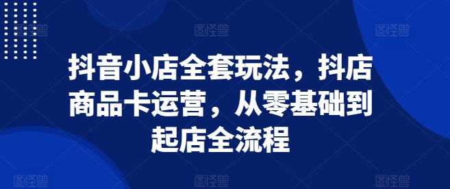 抖音小店全套玩法，抖店商品卡运营，从零基础到起店全流程-彼飞网创