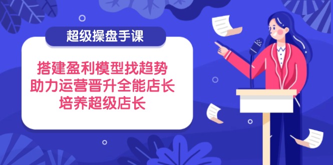 超级操盘手课，搭建盈利模型找趋势，助力运营晋升全能店长，培养超级店长-彼飞网创
