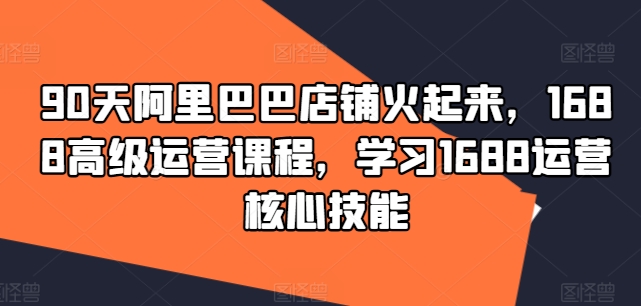 90天阿里巴巴店铺火起来，1688高级运营课程，学习1688运营核心技能-彼飞网创