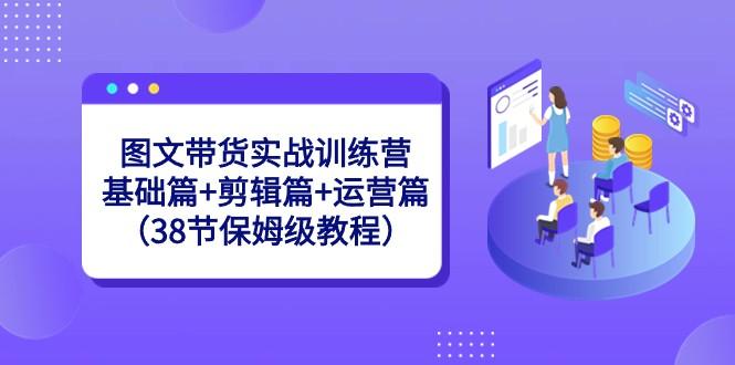 图文带货实战训练营：基础篇+剪辑篇+运营篇（38节保姆级教程）-彼飞网创