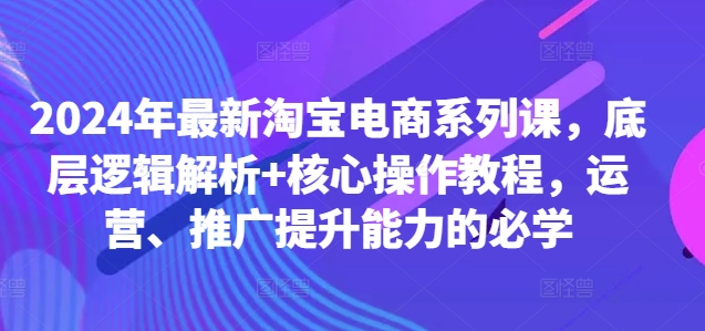 2024年最新淘宝电商系列课，底层逻辑解析+核心操作教程，运营、推广提升能力的必学-彼飞网创