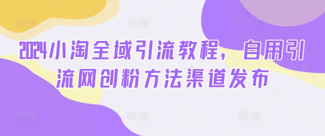 2024小淘全域引流教程，自用引流网创粉方法渠道发布-彼飞网创