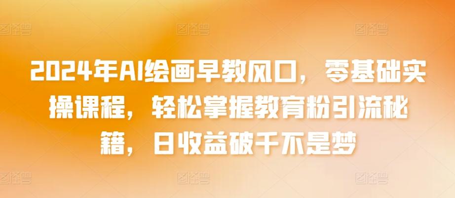 2024年AI绘画早教风口，零基础实操课程，轻松掌握教育粉引流秘籍，日收益破千不是梦【揭秘】-彼飞网创