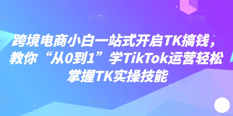 跨境电商小白一站式开启TK搞钱，教你“从0到1”学TikTok运营轻松掌握TK实操技能-彼飞网创