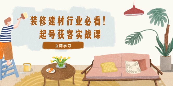 装修-建材行业必看！起号获客实战课：精准定位+爆款视频+高效运营-彼飞网创
