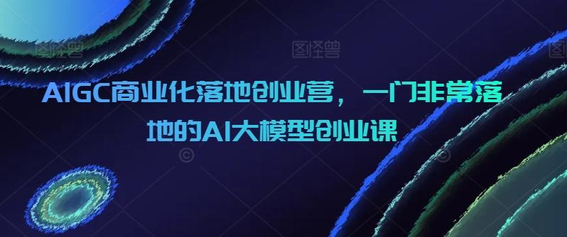 AIGC商业化落地创业营，一门非常落地的AI大模型创业课-彼飞网创