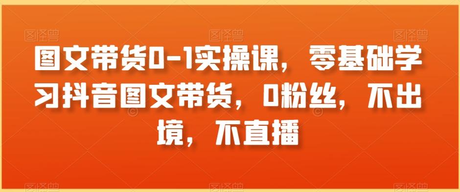 图文带货0-1实操课，零基础学习抖音图文带货，0粉丝，不出境，不直播-彼飞网创