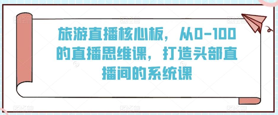 旅游直播核心板，从0-100的直播思维课，打造头部直播间的系统课-彼飞网创