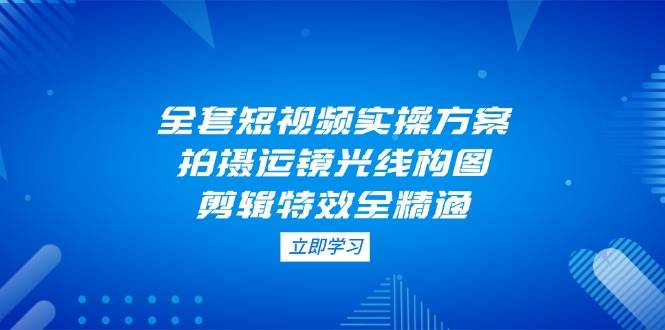 全套短视频实操方案，拍摄运镜光线构图，剪辑特效全精通-彼飞网创