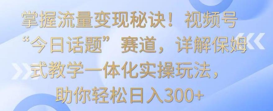 掌握流量变现秘诀！视频号“今日话题”赛道，详解保姆式教学一体化实操玩法，助你轻松日入300+【揭秘】-彼飞网创