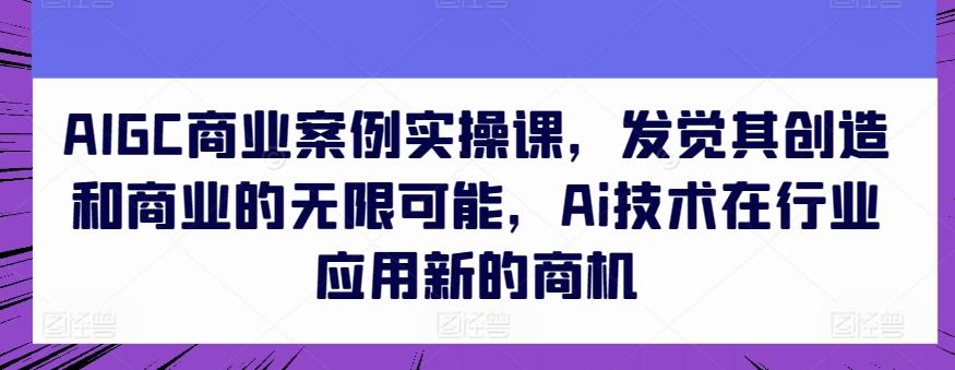 AIGC商业案例实操课，发觉其创造和商业的无限可能，Ai技术在行业应用新的商机-彼飞网创