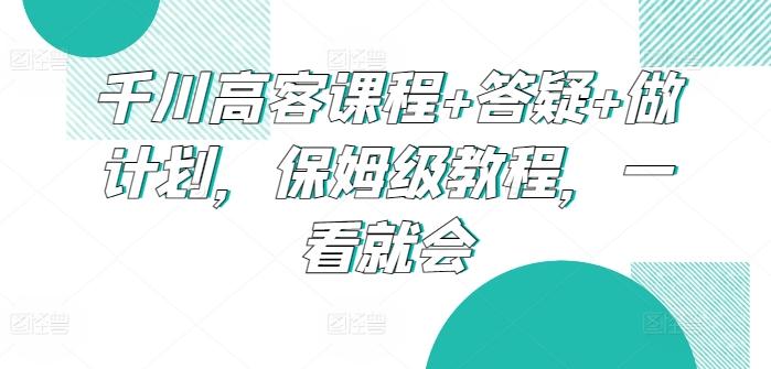 千川高客课程+答疑+做计划，保姆级教程，一看就会-彼飞网创