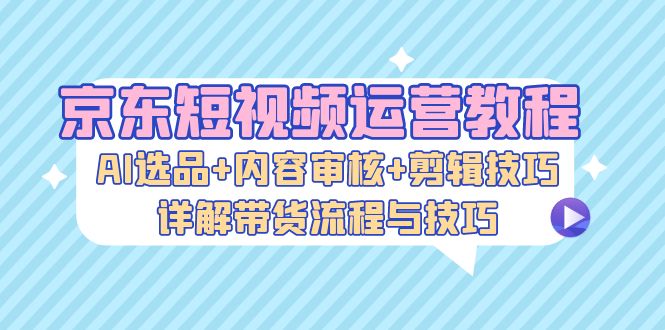 京东短视频运营教程：AI选品+内容审核+剪辑技巧，详解带货流程与技巧-彼飞网创