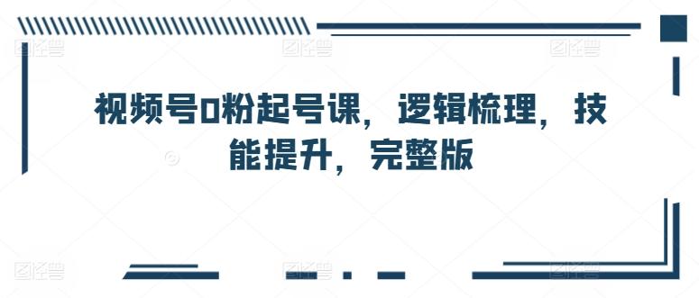 视频号0粉起号课，逻辑梳理，技能提升，完整版-彼飞网创