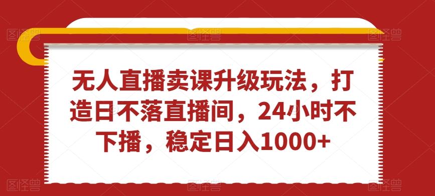 无人直播卖课升级玩法，打造日不落直播间，24小时不下播，稳定日入1000+【揭秘】-彼飞网创