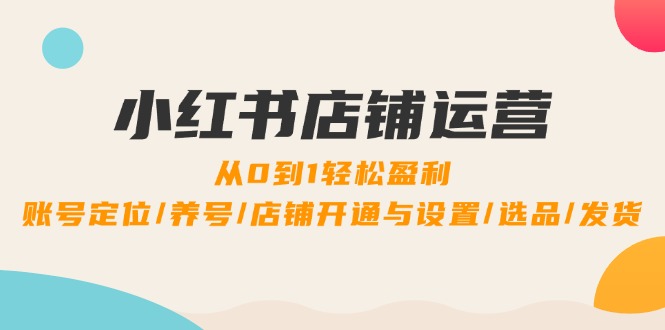 小红书店铺运营：0到1轻松盈利，账号定位/养号/店铺开通与设置/选品/发货-彼飞网创