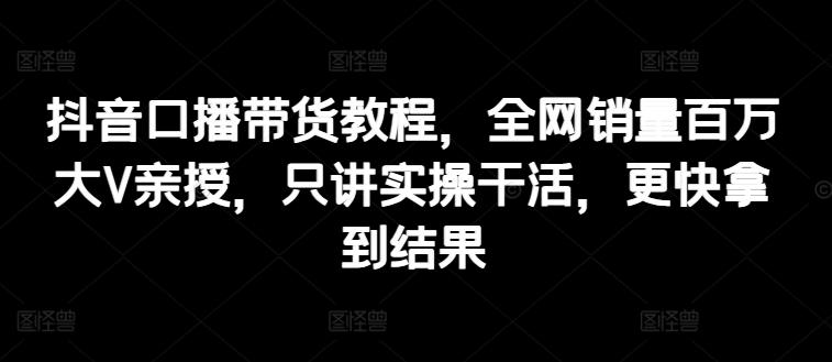 抖音口播带货教程，全网销量百万大V亲授，只讲实操干活，更快拿到结果-彼飞网创