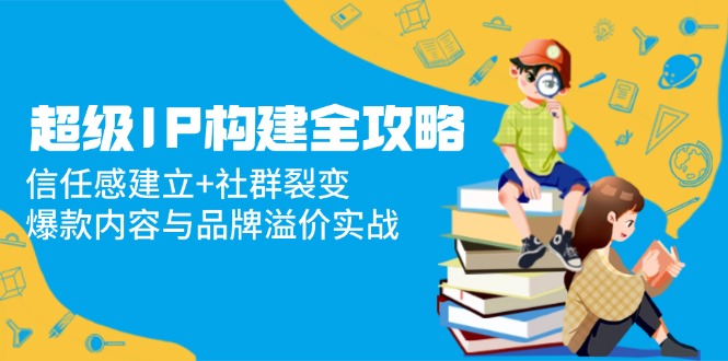 超级IP构建全攻略：信任感建立+社群裂变，爆款内容与品牌溢价实战-彼飞网创